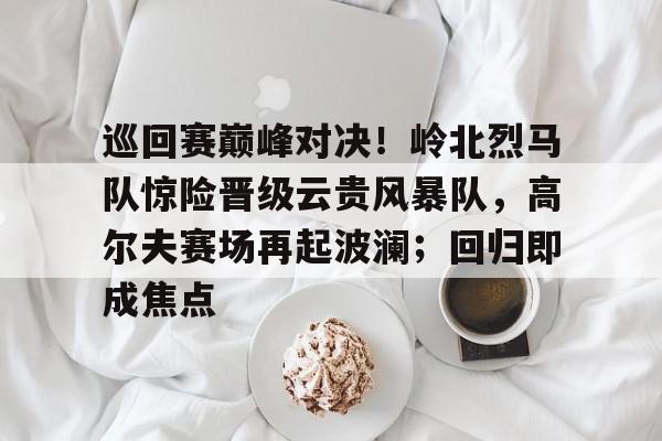 巡回赛巅峰对决！岭北烈马队惊险晋级云贵风暴队，高尔夫赛场再起波澜；回归即成焦点